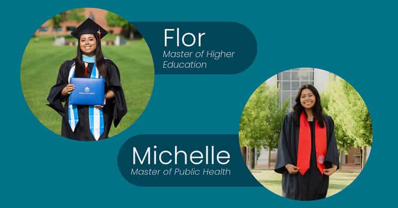 Two smiling women in graduation gowns outdoors. Flor holds a diploma and wears a cap; text reads “Flor, Master of Higher Education.” Michelle stands with hands clasped; text reads “Michelle, Master of Public Health.”.